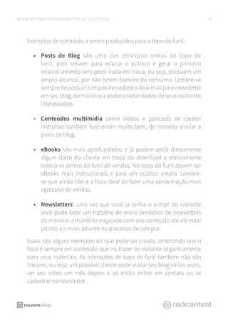 9VENDENDO MAIS COM MARKETING DE CONTEÚDO
Exemplos de conteúdo a serem produzidos para o topo do funil:
•	 Posts de Blog são uma das principais armas do topo de
funil, pois servem para educar o público e gerar o primeiro
relacionamento sem pedir nada em troca, ou seja, possuem um
amplo alcance. por não terem barreira de consumo. Lembre-se
sempre de possuir campos de cadastro de e-mail para newsletter
em seu blog, de maneira a poder coletar dados de seus visitantes
interessados.
•	 Conteúdos multimídia como vídeos e podcasts de caráter
instrutivo também funcionam muito bem, de maneira similar a
posts de blog.
•	 eBooks são mais aprofundados e já podem pedir diretamente
algum dado do cliente em troca do download e efetivamente
colocá-lo dentro do funil de vendas. No topo do funil devem ser
eBooks mais instrucionais e para um público amplo. Lembre-
se que ainda não é a hora ideal de fazer uma aproximação mais
agressiva de vendas.
•	 Newsletters: uma vez que você já tenha o e-mail do visitante
você pode fazer um trabalho de envio periódico de newsletters
de maneira a mantê-lo engajado com seu conteúdo até ele estar
pronto a ir mais adiante no processo de compra.
Esses são alguns exemplos do que pode ser criado, lembrando que o
foco é sempre em conteúdo que irá trazer os visitante organicamente
para seus materiais. As interações de topo de funil também não são
lineares, ou seja, um possível cliente pode visitar seu blog várias vezes,
ver seu vídeo um mês depois e só então entrar em contato ou se
cadastrar na newsletter.
 