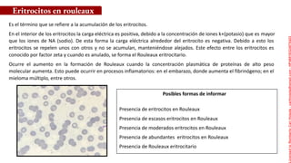 Es el término que se refiere a la acumulación de los eritrocitos.
En el interior de los eritrocitos la carga eléctrica es positiva, debido a la concentración de iones k+(potasio) que es mayor
que los iones de NA (sodio). De esta forma la carga eléctrica alrededor del eritrocito es negativa. Debido a esto los
eritrocitos se repelen unos con otros y no se acumulan, manteniéndose alejados. Este efecto entre los eritrocitos es
conocido por factor zeta y cuando es anulado, se forma el Rouleaux eritrocitario.
Ocurre el aumento en la formación de Rouleaux cuando la concentración plasmática de proteínas de alto peso
molecular aumenta. Esto puede ocurrir en procesos inflamatorios: en el embarazo, donde aumenta el fibrinógeno; en el
mieloma múltiplo, entre otros.
Posibles formas de informar
Eritrocitos en rouleaux
Presencia de eritrocitos en Rouleaux
Presencia de escasos eritrocitos en Rouleaux
Presencia de moderados eritrocitos en Rouleaux
Presencia de abundantes eritrocitos en Rouleaux
Presencia de Rouleaux eritrocitario
Licensed
to
Remberto
Cari
Hojeda
-
carihojeda@gmail.com
-
HP46816324875423
 