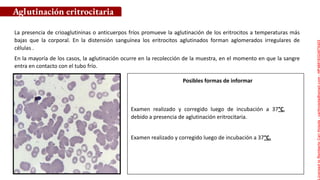 Posibles formas de informar
La presencia de crioaglutininas o anticuerpos fríos promueve la aglutinación de los eritrocitos a temperaturas más
bajas que la corporal. En la distensión sanguínea los eritrocitos aglutinados forman aglomerados irregulares de
células .
En la mayoría de los casos, la aglutinación ocurre en la recolección de la muestra, en el momento en que la sangre
entra en contacto con el tubo frío.
Aglutinación eritrocitaria
Examen realizado y corregido luego de incubación a 37°C,
debido a presencia de aglutinación eritrocitaria.
Examen realizado y corregido luego de incubación a 37°C.
Licensed
to
Remberto
Cari
Hojeda
-
carihojeda@gmail.com
-
HP46816324875423
 