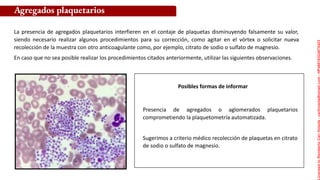 Posibles formas de informar
La presencia de agregados plaquetarios interfieren en el contaje de plaquetas disminuyendo falsamente su valor,
siendo necesario realizar algunos procedimientos para su corrección, como agitar en el vórtex o solicitar nueva
recolección de la muestra con otro anticoagulante como, por ejemplo, citrato de sodio o sulfato de magnesio.
En caso que no sea posible realizar los procedimientos citados anteriormente, utilizar las siguientes observaciones.
Agregados plaquetarios
Presencia de agregados o aglomerados plaquetarios
comprometiendo la plaquetometría automatizada.
Sugerimos a criterio médico recolección de plaquetas en citrato
de sodio o sulfato de magnesio.
Licensed
to
Remberto
Cari
Hojeda
-
carihojeda@gmail.com
-
HP46816324875423
 
