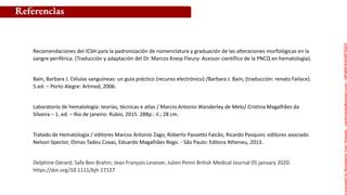 Referencias
Recomendaciones del ICSH para la padronización de nomenclatura y graduación de las alteraciones morfológicas en la
sangre periférica. (Traducción y adaptación del Dr. Marcos Kneip Fleury- Acessor científico de la PNCQ en hematología).
Bain, Barbara J. Células sanguíneas: un guía práctico (recurso electrónico) /Barbara J. Bain; (traducción: renato Failace).
5.ed. – Porto Alegre: Artmed, 2006.
Laboratorio de hematología: teorías, técnicas e atlas / Marcio Antonio Wanderley de Melo/ Cristina Magalhães da
Silveira – 1. ed. – Rio de janeiro: Rubio, 2015. 288p.: il.; 28 cm.
Tratado de Hematología / editores Marcos Antonio Zago, Roberto Passetto Falcão, Ricardo Pasquini; editores asociado
Nelson Spector, Dimas Tadeu Covas, Eduardo Magalhães Rego. - São Paulo: Editora Atheneu, 2013.
Delphine Gérard; Safa Ben Brahin; Jean François Lesesve; Julien Penin British Medical Journal 05 january 2020.
https://doi.org/10.1111/bjh.17127
Licensed
to
Remberto
Cari
Hojeda
-
carihojeda@gmail.com
-
HP46816324875423
 