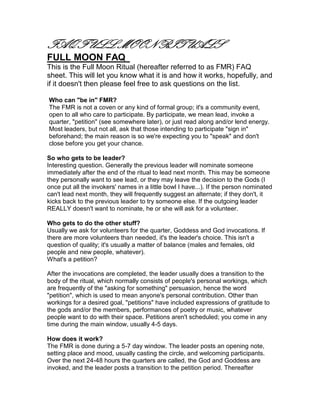 FAQ FULL MOON RITUALS
FULL MOON FAQ
This is the Full Moon Ritual (hereafter referred to as FMR) FAQ
sheet. This will let you know what it is and how it works, hopefully, and
if it doesn't then please feel free to ask questions on the list.

Who can "be in" FMR?
The FMR is not a coven or any kind of formal group; it's a community event,
open to all who care to participate. By participate, we mean lead, invoke a
quarter, "petition" (see somewhere later), or just read along and/or lend energy.
Most leaders, but not all, ask that those intending to participate "sign in"
beforehand; the main reason is so we're expecting you to "speak" and don't
close before you get your chance.

So who gets to be leader?
Interesting question. Generally the previous leader will nominate someone
immediately after the end of the ritual to lead next month. This may be someone
they personally want to see lead, or they may leave the decision to the Gods (I
once put all the invokers' names in a little bowl I have...). If the person nominated
can't lead next month, they will frequently suggest an alternate; if they don't, it
kicks back to the previous leader to try someone else. If the outgoing leader
REALLY doesn't want to nominate, he or she will ask for a volunteer.

Who gets to do the other stuff?
Usually we ask for volunteers for the quarter, Goddess and God invocations. If
there are more volunteers than needed, it's the leader's choice. This isn't a
question of quality; it's usually a matter of balance (males and females, old
people and new people, whatever).
What's a petition?

After the invocations are completed, the leader usually does a transition to the
body of the ritual, which normally consists of people's personal workings, which
are frequently of the "asking for something" persuasion, hence the word
"petition", which is used to mean anyone's personal contribution. Other than
workings for a desired goal, "petitions" have included expressions of gratitude to
the gods and/or the members, performances of poetry or music, whatever
people want to do with their space. Petitions aren't scheduled; you come in any
time during the main window, usually 4-5 days.

How does it work?
The FMR is done during a 5-7 day window. The leader posts an opening note,
setting place and mood, usually casting the circle, and welcoming participants.
Over the next 24-48 hours the quarters are called, the God and Goddess are
invoked, and the leader posts a transition to the petition period. Thereafter
 