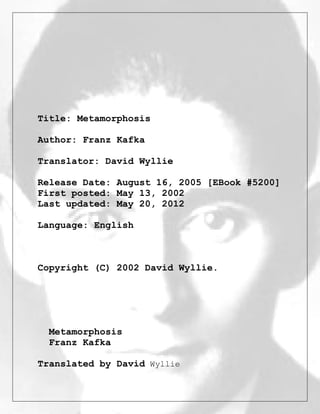 Title: Metamorphosis
Author: Franz Kafka
Translator: David Wyllie
Release Date: August 16, 2005 [EBook #5200]
First posted: May 13, 2002
Last updated: May 20, 2012
Language: English
Copyright (C) 2002 David Wyllie.
Metamorphosis
Franz Kafka
Translated by David Wyllie
 