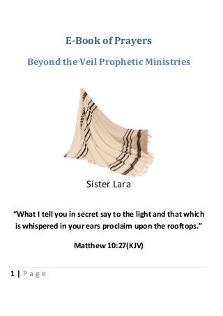 1 | P a g e
E-Book of Prayers
Beyond the Veil Prophetic Ministries
Sister Lara
“What I tell you in secret say to the light and that which
is whispered in your ears proclaim upon the rooftops.”
Matthew 10:27(KJV)
 