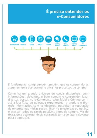 É preciso entender os
e-Consumidores
11
E-COMMERCE MOBILE KIOSK E-MAIL STORE
TV
COMMERCE
SOCIAL
MEDIA
CALL
CENTER
DIGITAL
PRINT
É fundamental compreender, também, que os consumidores
assumem uma postura muito ativa nos processos de compra.
Como há um grande universo de canais disponíveis, com
informações relevantes, é bem comum o consumidor fazer
diversas buscas no e-Commerce e/ou Mobile Commerce, ir
até a loja física ou quiosque experimentar o produto e tirar
mais informações com vendedores, pesquisar a reputação
da empresa nas mídias sociais, ligar no televendas ou no SAC
e acessar todos os canais possíveis antes da compra. Via de
regra, uma boa experiência nos canais torna-se fator relevante
para a aquisição.
 