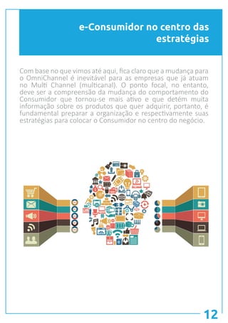 e-Consumidor no centro das
estratégias
12
Com base no que vimos até aqui, fica claro que a mudança para
o OmniChannel é inevitável para as empresas que já atuam
no Multi Channel (multicanal). O ponto focal, no entanto,
deve ser a compreensão da mudança do comportamento do
Consumidor que tornou-se mais ativo e que detém muita
informação sobre os produtos que quer adquirir, portanto, é
fundamental preparar a organização e respectivamente suas
estratégias para colocar o Consumidor no centro do negócio.
 