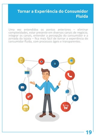 Tornar a Experiência do Consumidor
Fluída
19
Uma vez entendidos os pontos anteriores – eliminar
complexidades, estar presente em diversos canais de negócio,
integrar os canais, entender a percepção do consumidor e a
jornada do lojista – fica mais fácil de tornar a experiência do
consumidor fluída, com processos ágeis e transparentes.
 