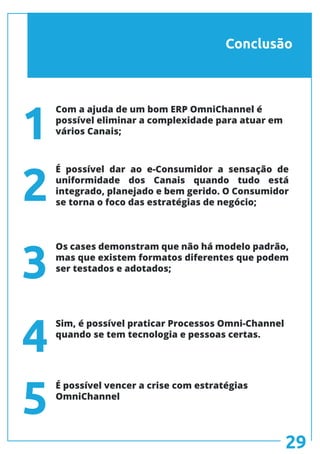 Conclusão
Com a ajuda de um bom ERP OmniChannel é
possível eliminar a complexidade para atuar em
vários Canais;
É possível dar ao e-Consumidor a sensação de
uniformidade dos Canais quando tudo está
integrado, planejado e bem gerido. O Consumidor
se torna o foco das estratégias de negócio;
Sim, é possível praticar Processos Omni-Channel
quando se tem tecnologia e pessoas certas.
É possível vencer a crise com estratégias
OmniChannel
Os cases demonstram que não há modelo padrão,
mas que existem formatos diferentes que podem
ser testados e adotados;
1
2
3
4
5
29
 