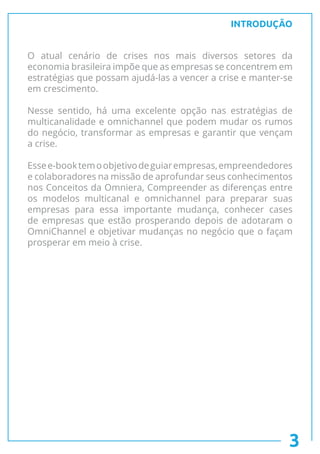 INTRODUÇÃO
O atual cenário de crises nos mais diversos setores da
economia brasileira impõe que as empresas se concentrem em
estratégias que possam ajudá-las a vencer a crise e manter-se
em crescimento.
Nesse sentido, há uma excelente opção nas estratégias de
multicanalidade e omnichannel que podem mudar os rumos
do negócio, transformar as empresas e garantir que vençam
a crise.
Essee-booktemoobjetivodeguiarempresas,empreendedores
e colaboradores na missão de aprofundar seus conhecimentos
nos Conceitos da Omniera, Compreender as diferenças entre
os modelos multicanal e omnichannel para preparar suas
empresas para essa importante mudança, conhecer cases
de empresas que estão prosperando depois de adotaram o
OmniChannel e objetivar mudanças no negócio que o façam
prosperar em meio à crise.
3
 