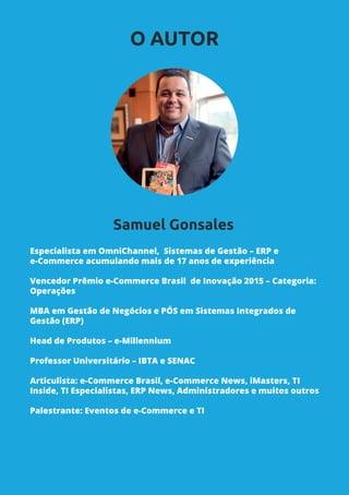 Especialista em OmniChannel, Sistemas de Gestão – ERP e
e-Commerce acumulando mais de 17 anos de experiência
Vencedor Prêmio e-Commerce Brasil de Inovação 2015 – Categoria:
Operações
MBA em Gestão de Negócios e PÓS em Sistemas Integrados de
Gestão (ERP)
Head de Produtos – e-Millennium
Professor Universitário – IBTA e SENAC
Articulista: e-Commerce Brasil, e-Commerce News, iMasters, TI
Inside, TI Especialistas, ERP News, Administradores e muitos outros
Palestrante: Eventos de e-Commerce e TI
O AUTOR
Samuel Gonsales
 