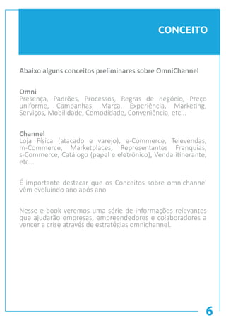 6
CONCEITO
Abaixo alguns conceitos preliminares sobre OmniChannel
Omni
Presença, Padrões, Processos, Regras de negócio, Preço
uniforme, Campanhas, Marca, Experiência, Marketing,
Serviços, Mobilidade, Comodidade, Conveniência, etc...
Channel
Loja Física (atacado e varejo), e-Commerce, Televendas,
m-Commerce, Marketplaces, Representantes Franquias,
s-Commerce, Catálogo (papel e eletrônico), Venda itinerante,
etc...
É importante destacar que os Conceitos sobre omnichannel
vêm evoluindo ano após ano.
Nesse e-book veremos uma série de informações relevantes
que ajudarão empresas, empreendedores e colaboradores a
vencer a crise através de estratégias omnichannel.
 