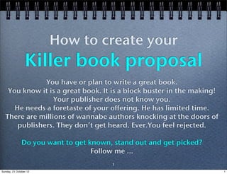 How to create your
                 Killer book proposal
              You have or plan to write a great book.
   You know it is a great book. It is a block buster in the making!
                 Your publisher does not know you.
     He needs a foretaste of your offering. He has limited time.
  There are millions of wannabe authors knocking at the doors of
      publishers. They don’t get heard. Ever.You feel rejected.

               Do you want to get known, stand out and get picked?
                                   Follow me ...
                                        1
Sunday, 21 October 12                                                 1
 