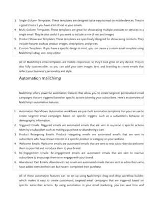3. Single-Column Templates: These templates are designed to be easy to read on mobile devices. They're
a good choice if you have a lot of text in your emails.
4. Multi-Column Templates: These templates are great for showcasing multiple products or services in a
single email. They're also useful if you want to include a mix of text and images.
5. Product Showcase Templates: These templates are specifically designed for showcasing products. They
include features such as product images, descriptions, and prices.
6. Custom Templates: If you have a specific design in mind, you can create a custom email template using
Mailchimp's drag-and-drop editor.
All of Mailchimp's email templates are mobile-responsive, so they'll look great on any device. They're
also fully customizable, so you can add your own images, text, and branding to create emails that
reflect your business's personality and style.
Automation mailchimp
Mailchimp offers powerful automation features that allow you to create targeted, personalized email
campaigns that are triggered based on specific actions taken by your subscribers. Here's an overview of
Mailchimp's automation features:
1. Automation Workflows: Automation workflows are pre-built automation templates that you can use to
create targeted email campaigns based on specific triggers, such as a subscriber's behavior or
demographic information.
2. Triggered Emails: Triggered emails are automated emails that are sent in response to specific actions
taken by a subscriber, such as making a purchase or abandoning a cart.
3. Product Retargeting Emails: Product retargeting emails are automated emails that are sent to
subscribers who have shown interest in a specific product or category on your website.
4. Welcome Emails: Welcome emails are automated emails that are sent to new subscribers to welcome
them to your list and introduce them to your brand.
5. Re-Engagement Emails: Re-engagement emails are automated emails that are sent to inactive
subscribers to encourage them to re-engage with your brand.
6. Abandoned Cart Emails: Abandoned cart emails are automated emails that are sent to subscribers who
have added items to their cart but haven't completed their purchase.
All of these automation features can be set up using Mailchimp's drag-and-drop workflow builder,
which makes it easy to create customized, targeted email campaigns that are triggered based on
specific subscriber actions. By using automation in your email marketing, you can save time and
 