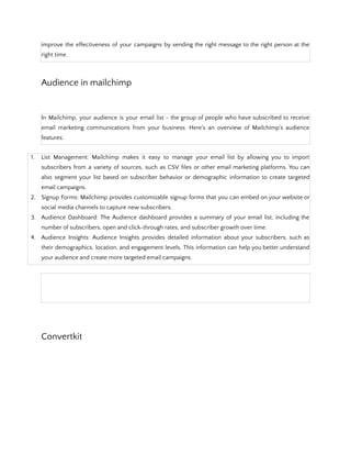 improve the effectiveness of your campaigns by sending the right message to the right person at the
right time.
Audience in mailchimp
In Mailchimp, your audience is your email list - the group of people who have subscribed to receive
email marketing communications from your business. Here's an overview of Mailchimp's audience
features:
1. List Management: Mailchimp makes it easy to manage your email list by allowing you to import
subscribers from a variety of sources, such as CSV files or other email marketing platforms. You can
also segment your list based on subscriber behavior or demographic information to create targeted
email campaigns.
2. Signup Forms: Mailchimp provides customizable signup forms that you can embed on your website or
social media channels to capture new subscribers.
3. Audience Dashboard: The Audience dashboard provides a summary of your email list, including the
number of subscribers, open and click-through rates, and subscriber growth over time.
4. Audience Insights: Audience Insights provides detailed information about your subscribers, such as
their demographics, location, and engagement levels. This information can help you better understand
your audience and create more targeted email campaigns.
Convertkit
 