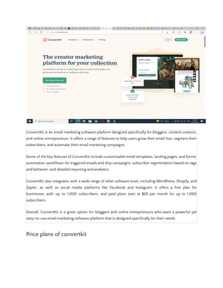 ConvertKit is an email marketing software platform designed specifically for bloggers, content creators,
and online entrepreneurs. It offers a range of features to help users grow their email lists, segment their
subscribers, and automate their email marketing campaigns.
Some of the key features of ConvertKit include customizable email templates, landing pages, and forms;
automation workflows for triggered emails and drip campaigns; subscriber segmentation based on tags
and behavior; and detailed reporting and analytics.
ConvertKit also integrates with a wide range of other software tools, including WordPress, Shopify, and
Zapier, as well as social media platforms like Facebook and Instagram. It offers a free plan for
businesses with up to 1,000 subscribers, and paid plans start at $29 per month for up to 1,000
subscribers.
Overall, ConvertKit is a great option for bloggers and online entrepreneurs who want a powerful yet
easy-to-use email marketing software platform that is designed specifically for their needs.
Price plans of convertkit
 