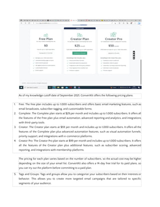 As of my knowledge cutoff date of September 2021, ConvertKit offers the following pricing plans:
1. Free: The free plan includes up to 1,000 subscribers and offers basic email marketing features, such as
email broadcasts, subscriber tagging, and customizable forms.
2. Complete: The Complete plan starts at $29 per month and includes up to 1,000 subscribers. It offers all
the features of the Free plan plus email automation, advanced reporting and analytics, and integrations
with third-party tools.
3. Creator: The Creator plan starts at $59 per month and includes up to 1,000 subscribers. It offers all the
features of the Complete plan plus advanced automation features, such as visual automation funnels,
priority support, and integrations with e-commerce platforms.
4. Creator Pro: The Creator Pro plan starts at $99 per month and includes up to 1,000 subscribers. It offers
all the features of the Creator plan plus additional features, such as subscriber scoring, advanced
reporting, and integrations with membership platforms.
The pricing for each plan varies based on the number of subscribers, so the actual cost may be higher
depending on the size of your email list. ConvertKit also offers a 14-day free trial for its paid plans, so
you can try out the platform before committing to a paid plan.
5. Tags and Groups: Tags and groups allow you to categorize your subscribers based on their interests or
behavior. This allows you to create more targeted email campaigns that are tailored to specific
segments of your audience.
 