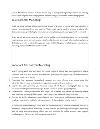 Overall, Mailchimp's audience features make it easy to manage and segment your email list, allowing
you to create targeted email campaigns that resonate with your subscribers and drive engagement.
Basics of Email Marketing:
Email marketing involves sending promotional emails to a group of people who have opted-in to
receive communication from your business. These emails can be used to promote products, offer
discounts or deals, provide helpful information, or simply keep subscribers engaged with your brand.
To get started with email marketing, you'll need to build an email list of subscribers. You can do this by
creating signup forms on your website, social media channels, or through other marketing channels.
Once you have a list of subscribers, you can create and send targeted email campaigns using an email
marketing platform like Mailchimp or ConvertKit.
Important Tips on Email Marketing:
1. Build a Quality Email List: Your email list should consist of people who have opted-in to receive
communication from your business. You can build a quality email list by providing valuable content and
incentives for people to sign up.
2. Personalize Your Messages: Personalized messages are more effective than generic ones. Use
subscriber data to create personalized messages that resonate with your audience.
3. Segment Your List: Segmenting your list based on subscriber behavior or demographic data can help
you create more targeted email campaigns that are tailored to specific groups of people.
4. Use Attention-Grabbing Subject Lines: Your subject line is the first thing people see when they receive
your email. Use attention-grabbing subject lines to encourage people to open your emails.
5. Optimize for Mobile: A large percentage of people read their emails on mobile devices. Make sure your
emails are optimized for mobile by using a responsive design and clear, concise content.
In conclusion, email marketing is a cost-effective and efficient way to promote your brand, products or
services to a large audience. By building a quality email list, personalizing your messages, segmenting
your list, using attention-grabbing subject lines, and optimizing for mobile, you can create targeted
email campaigns that resonate with your audience and drive
 