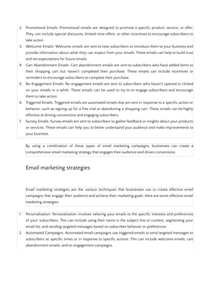 2. Promotional Emails: Promotional emails are designed to promote a specific product, service, or offer.
They can include special discounts, limited-time offers, or other incentives to encourage subscribers to
take action.
3. Welcome Emails: Welcome emails are sent to new subscribers to introduce them to your business and
provide information about what they can expect from your emails. These emails can help to build trust
and set expectations for future emails.
4. Cart Abandonment Emails: Cart abandonment emails are sent to subscribers who have added items to
their shopping cart but haven't completed their purchase. These emails can include incentives or
reminders to encourage subscribers to complete their purchase.
5. Re-Engagement Emails: Re-engagement emails are sent to subscribers who haven't opened or clicked
on your emails in a while. These emails can be used to try to re-engage subscribers and encourage
them to take action.
6. Triggered Emails: Triggered emails are automated emails that are sent in response to a specific action or
behavior, such as signing up for a free trial or abandoning a shopping cart. These emails can be highly
effective at driving conversions and engaging subscribers.
7. Survey Emails: Survey emails are sent to subscribers to gather feedback or insights about your products
or services. These emails can help you to better understand your audience and make improvements to
your business.
By using a combination of these types of email marketing campaigns, businesses can create a
comprehensive email marketing strategy that engages their audience and drives conversions.
Email marketing strategies
Email marketing strategies are the various techniques that businesses use to create effective email
campaigns that engage their audience and achieve their marketing goals. Here are some effective email
marketing strategies:
1. Personalization: Personalization involves tailoring your emails to the specific interests and preferences
of your subscribers. This can include using their name in the subject line or content, segmenting your
email list, and sending targeted messages based on subscriber behavior or preferences.
2. Automated Campaigns: Automated email campaigns use triggered emails to send targeted messages to
subscribers at specific times or in response to specific actions. This can include welcome emails, cart
abandonment emails, and re-engagement campaigns.
 