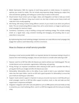 3. Mobile Optimization: With the majority of email being opened on mobile devices, it's essential to
optimize your emails for mobile. This can include using responsive design, keeping your subject lines
short and attention-grabbing, and making your content easy to read on small screens.
4. Visual Content: Visual content such as images, videos, and infographics can help to make your emails
more engaging and effective. Using visual content can also help to break up text-heavy emails and
make them more visually appealing.
5. A/B Testing: A/B testing involves testing different versions of your emails to see which one performs
better. This can include testing different subject lines, call-to-action buttons, or images to optimize your
email campaigns for maximum impact.
6. Consistency: Consistency is key to building a strong email marketing strategy. This includes sending
emails on a regular basis, using consistent branding and messaging, and providing value to your
subscribers in every email.
By implementing these email marketing strategies, businesses can create effective email campaigns that
engage their audience, build relationships, and drive conversions.
How to choose an email service provider
Choosing an email service provider (ESP) is an important decision for businesses looking to launch or
improve their email marketing campaigns. Here are some factors to consider when selecting an ESP:
1. Features: Look for an ESP that offers the features you need to achieve your marketing goals. This can
include features such as automation, segmentation, A/B testing, and reporting.
2. Pricing: Pricing is an important consideration when selecting an ESP. Look for a provider that offers a
pricing plan that fits your budget and offers the features you need.
3. Deliverability: Deliverability refers to the ability of your emails to land in your subscribers' inboxes
rather than their spam folders. Look for an ESP with a good reputation for deliverability to ensure that
your emails are reaching your subscribers.
4. Support: Good customer support is important in case you encounter any issues or need help with your
email campaigns. Look for an ESP that offers support via phone, email, or chat, and make sure their
support team is responsive and helpful.
5. Integration: Integration with other tools and platforms such as CRM systems and social media can help
to streamline your email marketing efforts. Look for an ESP that integrates with the tools you're already
using.
 