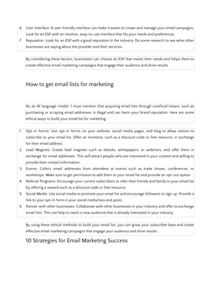 6. User Interface: A user-friendly interface can make it easier to create and manage your email campaigns.
Look for an ESP with an intuitive, easy-to-use interface that fits your needs and preferences.
7. Reputation: Look for an ESP with a good reputation in the industry. Do some research to see what other
businesses are saying about the provider and their services.
By considering these factors, businesses can choose an ESP that meets their needs and helps them to
create effective email marketing campaigns that engage their audience and drive results.
How to get email lists for marketing
As an AI language model, I must mention that acquiring email lists through unethical means, such as
purchasing or scraping email addresses, is illegal and can harm your brand reputation. Here are some
ethical ways to build your email list for marketing:
1. Opt-in Forms: Use opt-in forms on your website, social media pages, and blog to allow visitors to
subscribe to your email list. Offer an incentive, such as a discount code or free resource, in exchange
for their email address.
2. Lead Magnets: Create lead magnets such as ebooks, whitepapers, or webinars, and offer them in
exchange for email addresses. This will attract people who are interested in your content and willing to
provide their contact information.
3. Events: Collect email addresses from attendees at events such as trade shows, conferences, or
workshops. Make sure to get permission to add them to your email list and provide an opt-out option.
4. Referral Programs: Encourage your current subscribers to refer their friends and family to your email list
by offering a reward such as a discount code or free resource.
5. Social Media: Use social media to promote your email list and encourage followers to sign up. Provide a
link to your opt-in form in your social media bios and posts.
6. Partner with other businesses: Collaborate with other businesses in your industry and offer to exchange
email lists. This can help to reach a new audience that is already interested in your industry.
By using these ethical methods to build your email list, you can grow your subscriber base and create
effective email marketing campaigns that engage your audience and drive results.
10 Strategies for Email Marketing Success
 