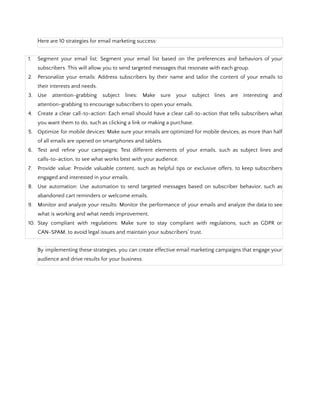 Here are 10 strategies for email marketing success:
1. Segment your email list: Segment your email list based on the preferences and behaviors of your
subscribers. This will allow you to send targeted messages that resonate with each group.
2. Personalize your emails: Address subscribers by their name and tailor the content of your emails to
their interests and needs.
3. Use attention-grabbing subject lines: Make sure your subject lines are interesting and
attention-grabbing to encourage subscribers to open your emails.
4. Create a clear call-to-action: Each email should have a clear call-to-action that tells subscribers what
you want them to do, such as clicking a link or making a purchase.
5. Optimize for mobile devices: Make sure your emails are optimized for mobile devices, as more than half
of all emails are opened on smartphones and tablets.
6. Test and refine your campaigns: Test different elements of your emails, such as subject lines and
calls-to-action, to see what works best with your audience.
7. Provide value: Provide valuable content, such as helpful tips or exclusive offers, to keep subscribers
engaged and interested in your emails.
8. Use automation: Use automation to send targeted messages based on subscriber behavior, such as
abandoned cart reminders or welcome emails.
9. Monitor and analyze your results: Monitor the performance of your emails and analyze the data to see
what is working and what needs improvement.
10. Stay compliant with regulations: Make sure to stay compliant with regulations, such as GDPR or
CAN-SPAM, to avoid legal issues and maintain your subscribers' trust.
By implementing these strategies, you can create effective email marketing campaigns that engage your
audience and drive results for your business.
 