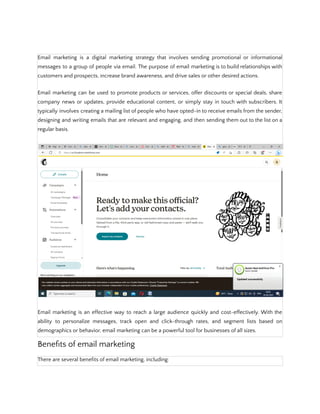 Email marketing is a digital marketing strategy that involves sending promotional or informational
messages to a group of people via email. The purpose of email marketing is to build relationships with
customers and prospects, increase brand awareness, and drive sales or other desired actions.
Email marketing can be used to promote products or services, offer discounts or special deals, share
company news or updates, provide educational content, or simply stay in touch with subscribers. It
typically involves creating a mailing list of people who have opted-in to receive emails from the sender,
designing and writing emails that are relevant and engaging, and then sending them out to the list on a
regular basis.
Email marketing is an effective way to reach a large audience quickly and cost-effectively. With the
ability to personalize messages, track open and click-through rates, and segment lists based on
demographics or behavior, email marketing can be a powerful tool for businesses of all sizes.
Benefits of email marketing
There are several benefits of email marketing, including:
 