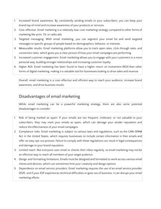 1. Increased brand awareness: By consistently sending emails to your subscribers, you can keep your
brand top of mind and increase awareness of your products or services.
2. Cost-effective: Email marketing is a relatively low-cost marketing strategy compared to other forms of
marketing like print, TV, or radio ads.
3. Targeted messaging: With email marketing, you can segment your email list and send targeted
messages to specific groups of people based on demographics, behavior, or interests.
4. Measurable results: Email marketing platforms allow you to track open rates, click-through rates, and
conversion rates, which gives you a clear picture of how your email campaigns are performing.
5. Increased customer engagement: Email marketing allows you to engage with your customers in a more
personal way, building stronger relationships and increasing customer loyalty.
6. Higher ROI: Email marketing has been found to have a higher return on investment (ROI) than other
forms of digital marketing, making it a valuable tool for businesses looking to drive sales and revenue.
Overall, email marketing is a cost-effective and efficient way to reach your audience, increase brand
awareness, and drive business results.
Disadvantages of email marketing
While email marketing can be a powerful marketing strategy, there are also some potential
disadvantages to consider:
1. Risk of being marked as spam: If your emails are too frequent, irrelevant, or not valuable to your
subscribers, they may mark your emails as spam, which can damage your sender reputation and
reduce the effectiveness of your email campaigns.
2. Compliance risks: Email marketing is subject to various laws and regulations, such as the CAN-SPAM
Act in the United States, which requires businesses to include certain information in their emails and
offer an easy opt-out process. Failure to comply with these regulations can result in legal consequences
and damage to your brand reputation.
3. Limited reach: Not everyone uses email or checks their inbox regularly, so email marketing may not be
an effective way to reach all members of your target audience.
4. Design and formatting limitations: Emails must be designed and formatted to work across various email
clients and devices, which can sometimes limit your creativity and design options.
5. Dependence on email service providers: Email marketing requires the use of an email service provider
(ESP), and if your ESP experiences technical difficulties or goes out of business, it can disrupt your email
marketing efforts.
 