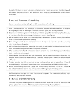 Overall, while there are some potential drawbacks to email marketing, these can often be mitigated
with careful planning, compliance with regulations, and a focus on delivering valuable content to your
subscribers.
Important tips on email marketing
Here are some important tips to keep in mind for successful email marketing:
1. Build a quality email list: Your email list is the foundation of your email marketing efforts, so focus on
building a high-quality list of engaged subscribers who have opted-in to receive your emails.
2. Segment your list: Use segmentation to divide your list into groups based on demographics, behavior,
or interests, and send targeted messages that are more relevant to each group.
3. Use a clear and concise subject line: Your subject line is what entices recipients to open your email, so
make it clear, concise, and attention-grabbing.
4. Personalize your emails: Use the recipient's name and other personal information to make your emails
more personalized and engaging.
5. Use a mobile-responsive design: Ensure that your emails are optimized for mobile devices, as more and
more people are reading emails on their smartphones and tablets.
6. Offer valuable content: Provide valuable and relevant content in your emails that helps your subscribers
solve a problem or achieve a goal.
7. Include a clear call-to-action (CTA): Your email should have a clear and prominent CTA that tells the
recipient what action to take, such as making a purchase, signing up for a free trial, or downloading a
whitepaper.
8. Test and optimize: Test different elements of your email campaigns, such as subject lines, CTAs, and
sending frequency, and optimize based on the results to improve your email marketing performance.
9. Follow email marketing regulations: Comply with email marketing regulations, such as the CAN-SPAM
Act in the United States, to avoid legal consequences and damage to your brand reputation.
By following these tips, you can create effective email campaigns that engage your audience, drive
conversions, and grow your business.
Softwares of email marketing
There are many email marketing software platforms available, each with its own set of features and
pricing options. Here are some of the most popular email marketing software platforms:
 