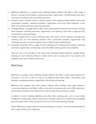 1. Mailchimp: Mailchimp is a popular email marketing software platform that offers a wide range of
features, including email templates, marketing automation, segmentation, and A/B testing. It also offers
a free plan for businesses with up to 2,000 subscribers.
2. Constant Contact: Constant Contact is another popular email marketing software platform that offers
customizable templates, marketing automation, segmentation, and social media integration. It also
offers a free trial and a 60-day money-back guarantee.
3. Campaign Monitor: Campaign Monitor offers email marketing tools for businesses of all sizes, including
email templates, marketing automation, segmentation, and reporting. It also offers a drag-and-drop
email builder for easy email design.
4. HubSpot: HubSpot offers a suite of marketing, sales, and customer service software, including email
marketing tools. Its email marketing software offers customizable templates, segmentation, and
marketing automation, as well as integration with its CRM and other marketing tools.
5. Sendinblue: Sendinblue offers a range of email marketing tools, including email templates, marketing
automation, segmentation, and reporting. It also offers SMS marketing and live chat capabilities.
These are just a few examples of the many email marketing software platforms available. When
choosing an email marketing software, consider factors such as pricing, ease of use, features, and
integrations with other software tools you use.
Mailchimp
Mailchimp is a popular email marketing software platform that offers a wide range of features for
businesses of all sizes. It offers an easy-to-use drag-and-drop email builder, customizable email
templates, marketing automation, segmentation, A/B testing, and reporting.
Mailchimp also integrates with other popular software tools, including social media platforms,
e-commerce platforms, and CRMs. It offers a free plan for businesses with up to 2,000 subscribers,
and pricing for paid plans varies based on the number of subscribers and features needed.
In addition to email marketing, Mailchimp also offers other marketing tools, such as social media
management, landing page creation, and postcard marketing. It also has a comprehensive knowledge
base and support team to help users get the most out of their email marketing campaigns.
Overall, Mailchimp is a great option for businesses looking for an easy-to-use email marketing software
with a range of features and integrations.
 
