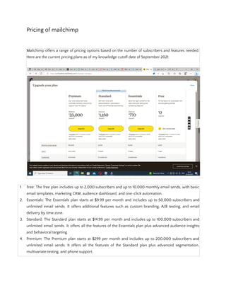 Pricing of mailchimp
Mailchimp offers a range of pricing options based on the number of subscribers and features needed.
Here are the current pricing plans as of my knowledge cutoff date of September 2021:
1. Free: The free plan includes up to 2,000 subscribers and up to 10,000 monthly email sends, with basic
email templates, marketing CRM, audience dashboard, and one-click automation.
2. Essentials: The Essentials plan starts at $9.99 per month and includes up to 50,000 subscribers and
unlimited email sends. It offers additional features such as custom branding, A/B testing, and email
delivery by time zone.
3. Standard: The Standard plan starts at $14.99 per month and includes up to 100,000 subscribers and
unlimited email sends. It offers all the features of the Essentials plan plus advanced audience insights
and behavioral targeting.
4. Premium: The Premium plan starts at $299 per month and includes up to 200,000 subscribers and
unlimited email sends. It offers all the features of the Standard plan plus advanced segmentation,
multivariate testing, and phone support.
 