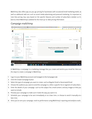 Mailchimp also offers pay-as-you-go pricing for businesses with occasional email marketing needs, as
well as additional add-ons such as social media advertising and postcard marketing. It's important to
note that pricing may vary based on the specific features and number of subscribers needed, so it's
best to check Mailchimp's website for the most up-to-date pricing information.
Campaign mailchimp
In Mailchimp, a campaign is a marketing message that you create and send to your email list. Here are
the steps to create a campaign in Mailchimp:
1. Log in to your Mailchimp account and navigate to the Campaigns tab.
2. Click the Create Campaign button.
3. Select the type of campaign you want to create, such as Regular Email or Automated Email.
4. Choose the audience you want to send the campaign to, either a specific list or segment of subscribers.
5. Enter the details of your campaign, such as the subject line, email content, and any images or links you
want to include.
6. Preview your campaign to make sure it looks the way you want it to.
7. Schedule your campaign to be sent immediately or at a later time, or choose to send it manually at a
later time.
8. Once you've sent your campaign, track its performance using Mailchimp's reporting and analytics tools.
 