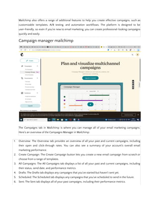 Mailchimp also offers a range of additional features to help you create effective campaigns, such as
customizable templates, A/B testing, and automation workflows. The platform is designed to be
user-friendly, so even if you're new to email marketing, you can create professional-looking campaigns
quickly and easily.
Campaign manager mailchimp
The Campaigns tab in Mailchimp is where you can manage all of your email marketing campaigns.
Here's an overview of the Campaigns Manager in Mailchimp:
1. Overview: The Overview tab provides an overview of all your past and current campaigns, including
their open and click-through rates. You can also see a summary of your account's overall email
marketing performance.
2. Create Campaign: The Create Campaign button lets you create a new email campaign from scratch or
choose from a range of templates.
3. All Campaigns: The All Campaigns tab displays a list of all your past and current campaigns, including
their status, send date, and performance metrics.
4. Drafts: The Drafts tab displays any campaigns that you've started but haven't sent yet.
5. Scheduled: The Scheduled tab displays any campaigns that you've scheduled to send in the future.
6. Sent: The Sent tab displays all of your past campaigns, including their performance metrics.
 