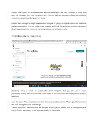7. Reports: The Reports tab provides detailed reporting and analytics for each campaign, including open
rates, click-through rates, and conversion rates. You can also see information about your audience,
such as demographics and engagement levels.
Overall, the Campaigns Manager in Mailchimp is designed to give you complete control over your email
marketing campaigns. You can easily create, manage, and track the performance of your campaigns,
allowing you to optimize your email marketing strategy and get better results.
Email templates mailchimp
Mailchimp offers a variety of customizable email templates that you can use to create
professional-looking emails quickly and easily. Here's an overview of the email templates available in
Mailchimp:
1. Basic Templates: These templates are simple, clean, and easy to customize. They're great for businesses
that want a straightforward email design.
2. Themed Templates: These templates are designed around specific themes, such as holidays or special
events. They're a great way to add some personality to your emails.
 