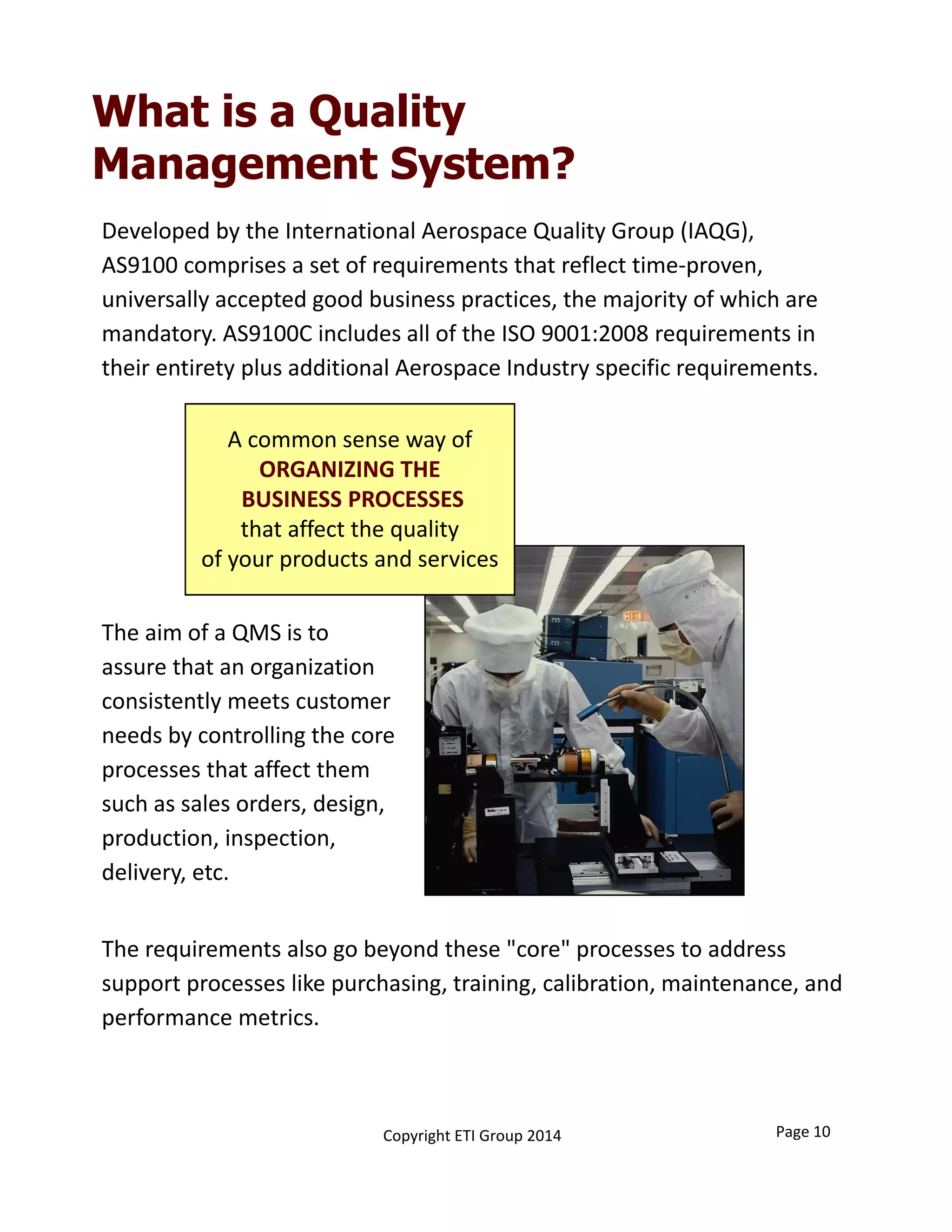 What is a Quality
Management System?
Developed by the International Aerospace Quality Group (IAQG), 
AS9100 comprises a set of requirements that reflect time‐proven, 
universally accepted good business practices, the majority of which are 
mandatory. AS9100C includes all of the ISO 9001:2008 requirements in 
their entirety plus additional Aerospace Industry specific requirements.
A common sense way of
ORGANIZING THE
BUSINESS PROCESSES
that affect the quality 
of your products and services
The aim of a QMS is to 
assure that an organization 
consistently meets customer 
needs by controlling the core 
processes that affect them 
such as sales orders, design, 
production, inspection, 
delivery, etc. 
The requirements also go beyond these "core" processes to address 
support processes like purchasing, training, calibration, maintenance, and 
performance metrics. 
Page 10Copyright ETI Group 2014
 