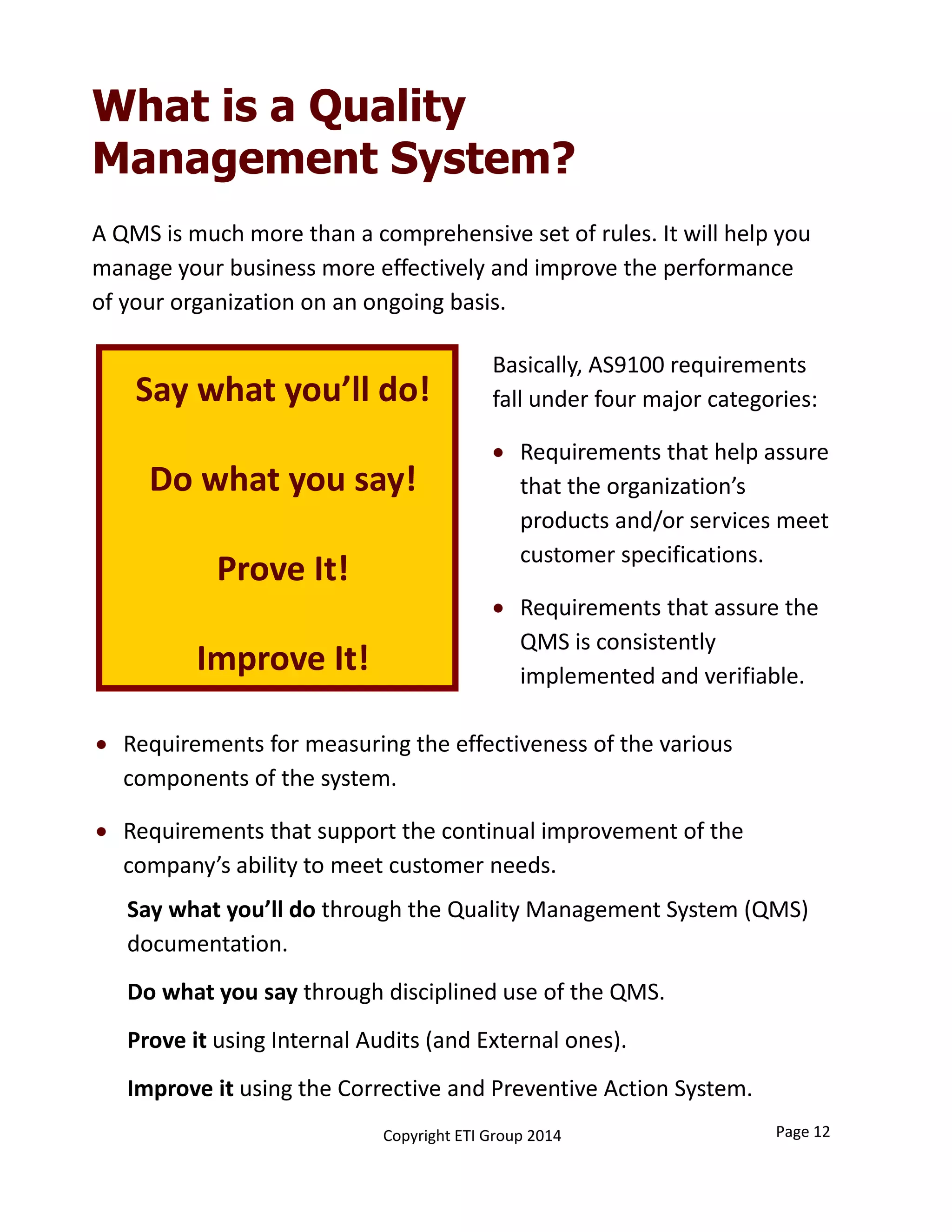 Say what you’ll do!
Do what you say!
Prove It!
Improve It!
Basically, AS9100 requirements 
fall under four major categories:
 Requirements that help assure 
that the organization’s 
products and/or services meet 
customer specifications. 
 Requirements that assure the 
QMS is consistently 
implemented and verifiable. 
What is a Quality
Management System?
 Requirements for measuring the effectiveness of the various 
components of the system. 
 Requirements that support the continual improvement of the 
company’s ability to meet customer needs. 
A QMS is much more than a comprehensive set of rules. It will help you 
manage your business more effectively and improve the performance 
of your organization on an ongoing basis.
Page 12Copyright ETI Group 2014
Say what you’ll do through the Quality Management System (QMS) 
documentation.
Do what you say through disciplined use of the QMS.
Prove it using Internal Audits (and External ones).
Improve it using the Corrective and Preventive Action System.
 