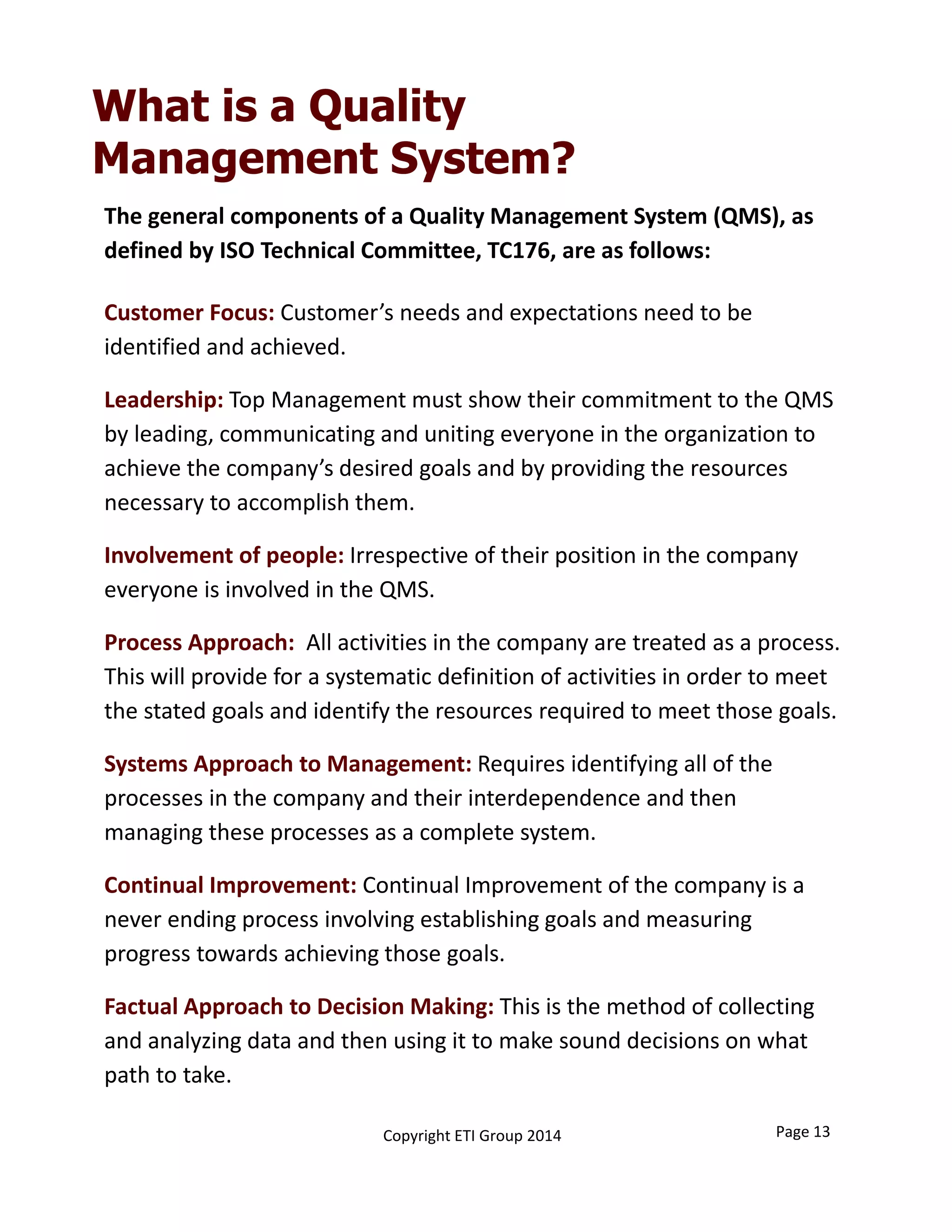 The general components of a Quality Management System (QMS), as 
defined by ISO Technical Committee, TC176, are as follows:
Customer Focus: Customer’s needs and expectations need to be 
identified and achieved. 
Leadership: Top Management must show their commitment to the QMS 
by leading, communicating and uniting everyone in the organization to 
achieve the company’s desired goals and by providing the resources 
necessary to accomplish them. 
Involvement of people: Irrespective of their position in the company  
everyone is involved in the QMS. 
Process Approach:  All activities in the company are treated as a process. 
This will provide for a systematic definition of activities in order to meet 
the stated goals and identify the resources required to meet those goals.
Systems Approach to Management: Requires identifying all of the 
processes in the company and their interdependence and then 
managing these processes as a complete system.
Continual Improvement: Continual Improvement of the company is a 
never ending process involving establishing goals and measuring 
progress towards achieving those goals.
Factual Approach to Decision Making: This is the method of collecting 
and analyzing data and then using it to make sound decisions on what 
path to take.
What is a Quality
Management System?
Page 13Copyright ETI Group 2014
 