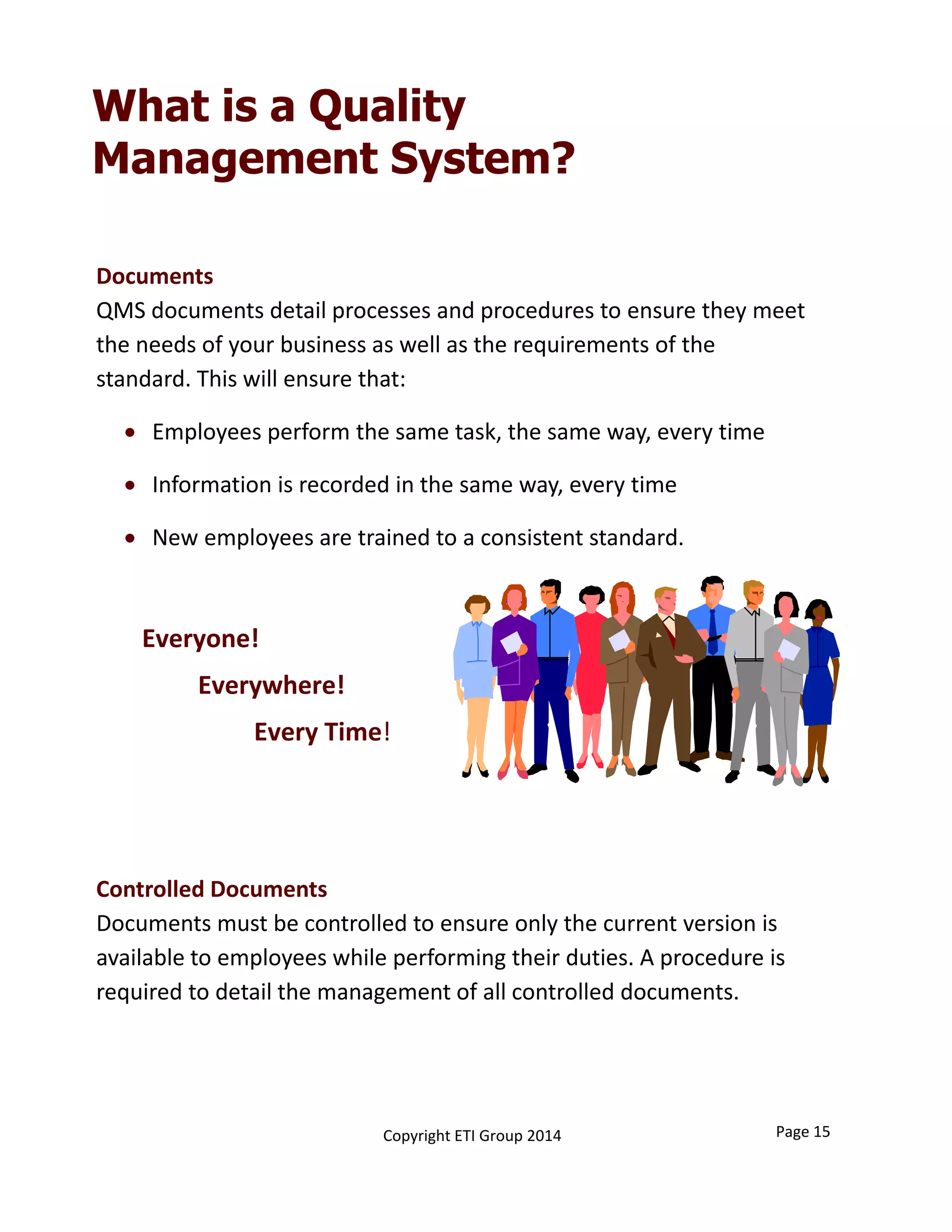 Documents 
QMS documents detail processes and procedures to ensure they meet 
the needs of your business as well as the requirements of the 
standard. This will ensure that: 
 Employees perform the same task, the same way, every time 
 Information is recorded in the same way, every time 
 New employees are trained to a consistent standard. 
Controlled Documents
Documents must be controlled to ensure only the current version is 
available to employees while performing their duties. A procedure is 
required to detail the management of all controlled documents. 
What is a Quality
Management System?
Everyone!
Everywhere!
Every Time!
Page 15Copyright ETI Group 2014
 