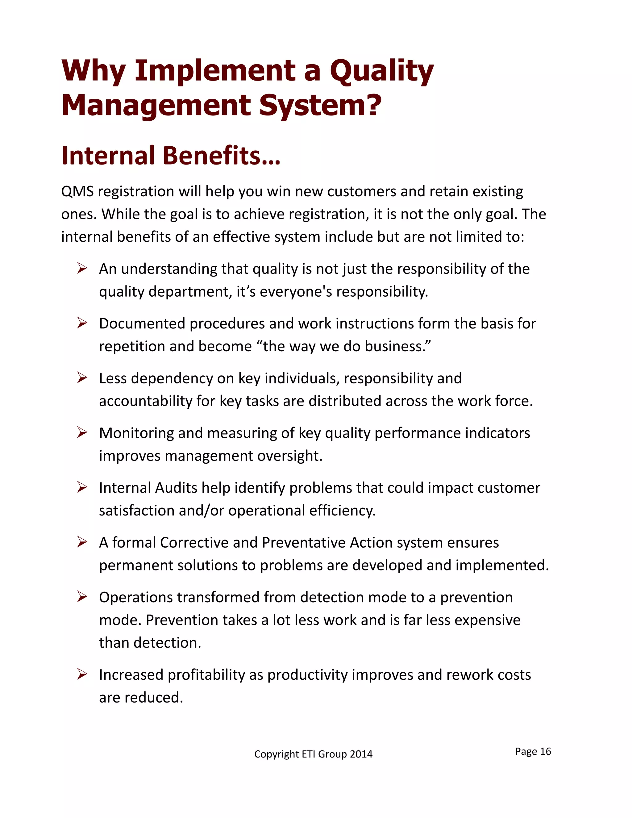 Why Implement a Quality
Management System?
QMS registration will help you win new customers and retain existing 
ones. While the goal is to achieve registration, it is not the only goal. The 
internal benefits of an effective system include but are not limited to: 
 An understanding that quality is not just the responsibility of the 
quality department, it’s everyone's responsibility.
 Documented procedures and work instructions form the basis for 
repetition and become “the way we do business.”
 Less dependency on key individuals, responsibility and 
accountability for key tasks are distributed across the work force. 
 Monitoring and measuring of key quality performance indicators 
improves management oversight. 
 Internal Audits help identify problems that could impact customer 
satisfaction and/or operational efficiency. 
 A formal Corrective and Preventative Action system ensures 
permanent solutions to problems are developed and implemented. 
 Operations transformed from detection mode to a prevention 
mode. Prevention takes a lot less work and is far less expensive 
than detection.  
 Increased profitability as productivity improves and rework costs 
are reduced.
Internal Benefits…
Page 16Copyright ETI Group 2014
 