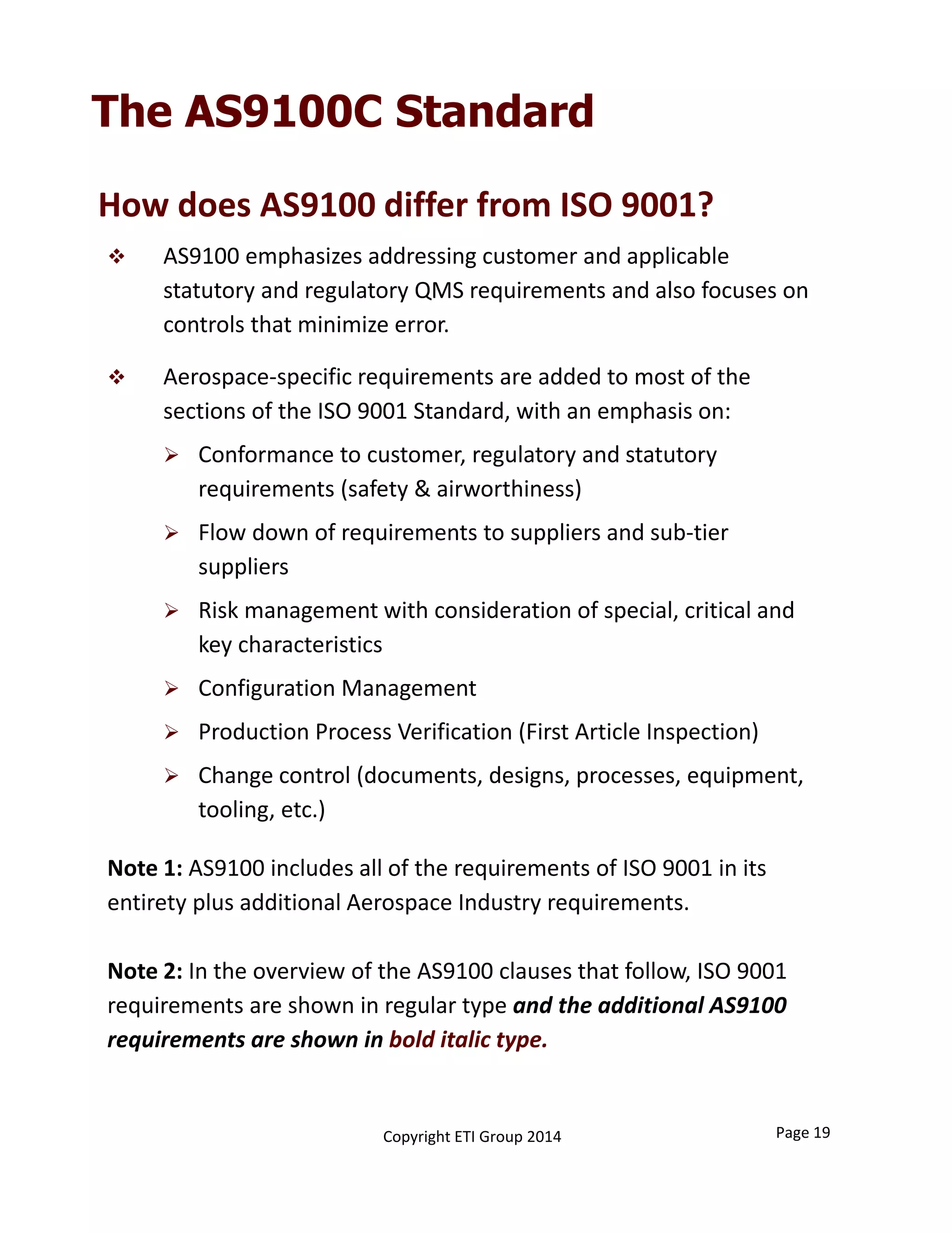 The AS9100C Standard
How does AS9100 differ from ISO 9001?
 AS9100 emphasizes addressing customer and applicable 
statutory and regulatory QMS requirements and also focuses on 
controls that minimize error.
 Aerospace‐specific requirements are added to most of the 
sections of the ISO 9001 Standard, with an emphasis on:
 Conformance to customer, regulatory and statutory 
requirements (safety & airworthiness)
 Flow down of requirements to suppliers and sub‐tier 
suppliers
 Risk management with consideration of special, critical and 
key characteristics
 Configuration Management
 Production Process Verification (First Article Inspection)
 Change control (documents, designs, processes, equipment, 
tooling, etc.)
Note 1: AS9100 includes all of the requirements of ISO 9001 in its 
entirety plus additional Aerospace Industry requirements.
Note 2: In the overview of the AS9100 clauses that follow, ISO 9001 
requirements are shown in regular type and the additional AS9100 
requirements are shown in bold italic type.
Copyright ETI Group 2014 Page 19
 