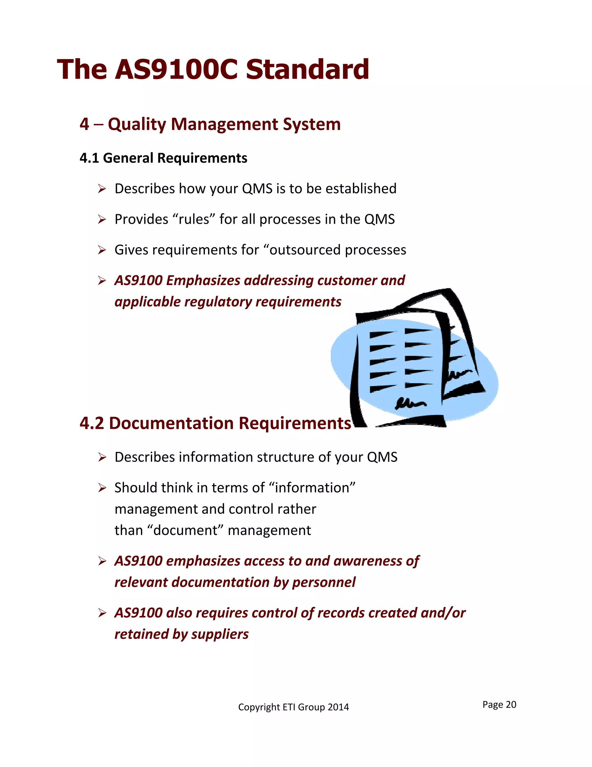4 – Quality Management System
4.1 General Requirements 
 Describes how your QMS is to be established
 Provides “rules” for all processes in the QMS
 Gives requirements for “outsourced processes
 AS9100 Emphasizes addressing customer and 
applicable regulatory requirements
4.2 Documentation Requirements 
 Describes information structure of your QMS
 Should think in terms of “information”                        
management and control rather                                                 
than “document” management
 AS9100 emphasizes access to and awareness of 
relevant documentation by personnel
 AS9100 also requires control of records created and/or 
retained by suppliers
The AS9100C Standard
Page 20Copyright ETI Group 2014
 