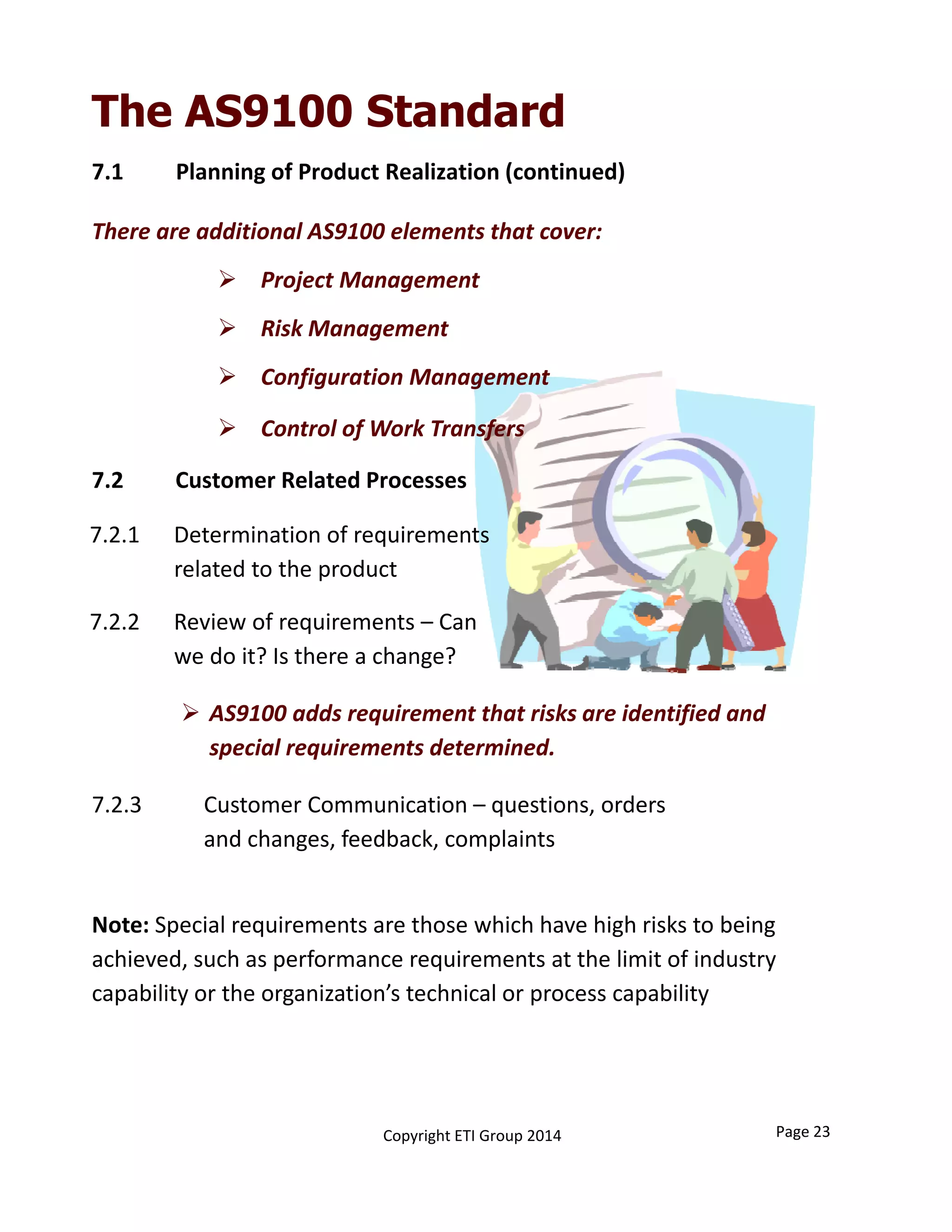 Page 23Copyright ETI Group 2014
The AS9100 Standard
 AS9100 adds requirement that risks are identified and 
special requirements determined.
7.2.3 Customer Communication – questions, orders 
and changes, feedback, complaints
There are additional AS9100 elements that cover:
 Project Management
 Risk Management
 Configuration Management
 Control of Work Transfers
7.1 Planning of Product Realization (continued)
Note: Special requirements are those which have high risks to being 
achieved, such as performance requirements at the limit of industry 
capability or the organization’s technical or process capability
7.2 Customer Related Processes
7.2.1      Determination of requirements 
related to the product
7.2.2      Review of requirements – Can 
we do it? Is there a change? 
 