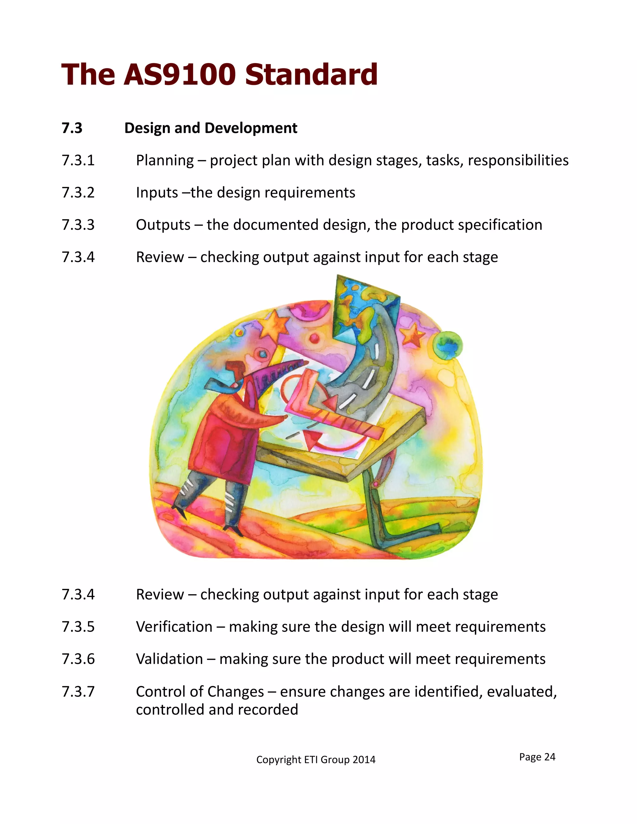 The AS9100 Standard
7.3           Design and Development
7.3.1 Planning – project plan with design stages, tasks, responsibilities
7.3.2 Inputs –the design requirements
7.3.3 Outputs – the documented design, the product specification
7.3.4  Review – checking output against input for each stage
7.3.4  Review – checking output against input for each stage
7.3.5 Verification – making sure the design will meet requirements
7.3.6 Validation – making sure the product will meet requirements
7.3.7  Control of Changes – ensure changes are identified, evaluated, 
controlled and recorded
Copyright ETI Group 2014 Page 24
 