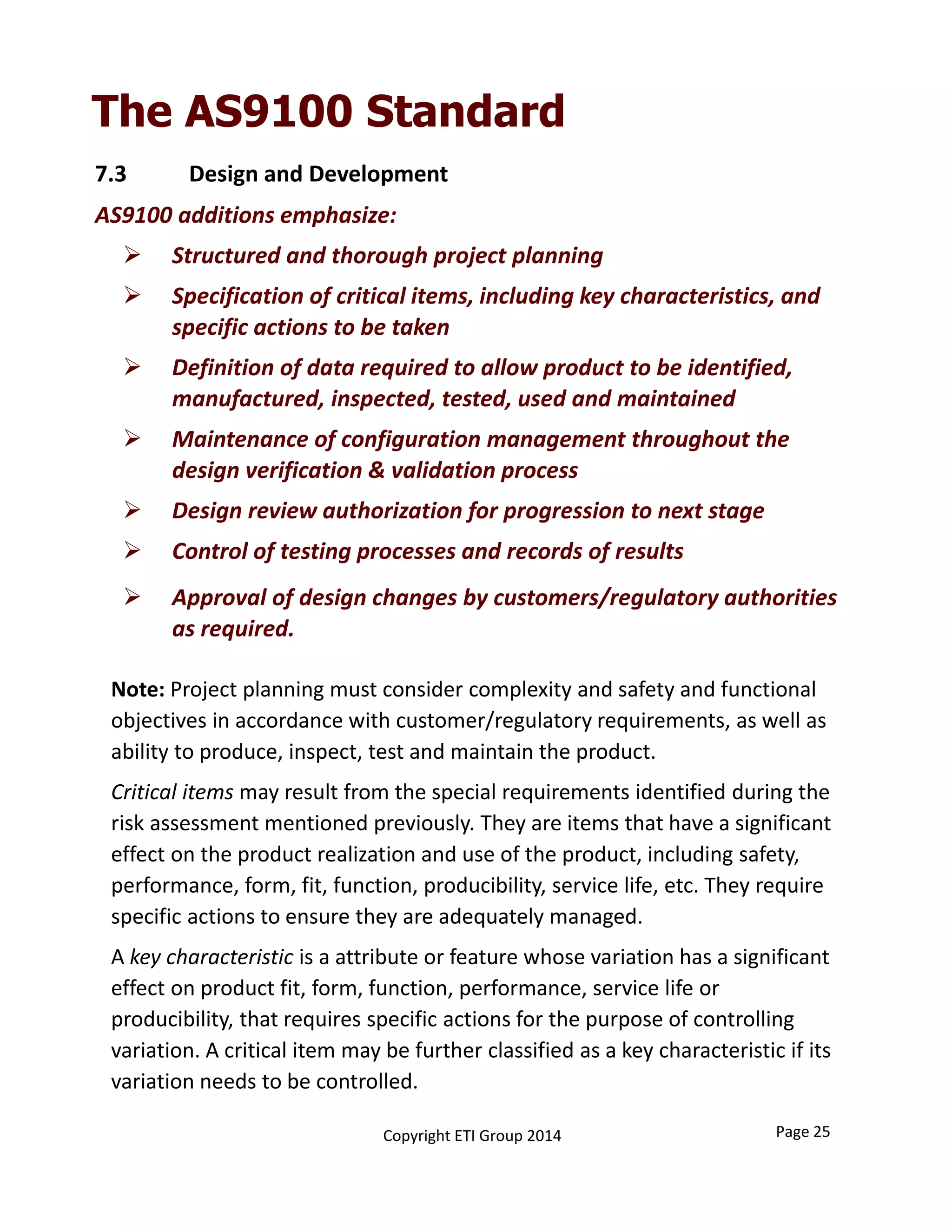 Note: Project planning must consider complexity and safety and functional 
objectives in accordance with customer/regulatory requirements, as well as 
ability to produce, inspect, test and maintain the product.
Critical items may result from the special requirements identified during the 
risk assessment mentioned previously. They are items that have a significant 
effect on the product realization and use of the product, including safety, 
performance, form, fit, function, producibility, service life, etc. They require 
specific actions to ensure they are adequately managed.
A key characteristic is a attribute or feature whose variation has a significant 
effect on product fit, form, function, performance, service life or 
producibility, that requires specific actions for the purpose of controlling 
variation. A critical item may be further classified as a key characteristic if its 
variation needs to be controlled.
7.3           Design and Development
AS9100 additions emphasize:
 Structured and thorough project planning
 Specification of critical items, including key characteristics, and 
specific actions to be taken
 Definition of data required to allow product to be identified, 
manufactured, inspected, tested, used and maintained
 Maintenance of configuration management throughout the 
design verification & validation process
 Design review authorization for progression to next stage
 Control of testing processes and records of results
 Approval of design changes by customers/regulatory authorities 
as required.
The AS9100 Standard
Copyright ETI Group 2014 Page 25
 