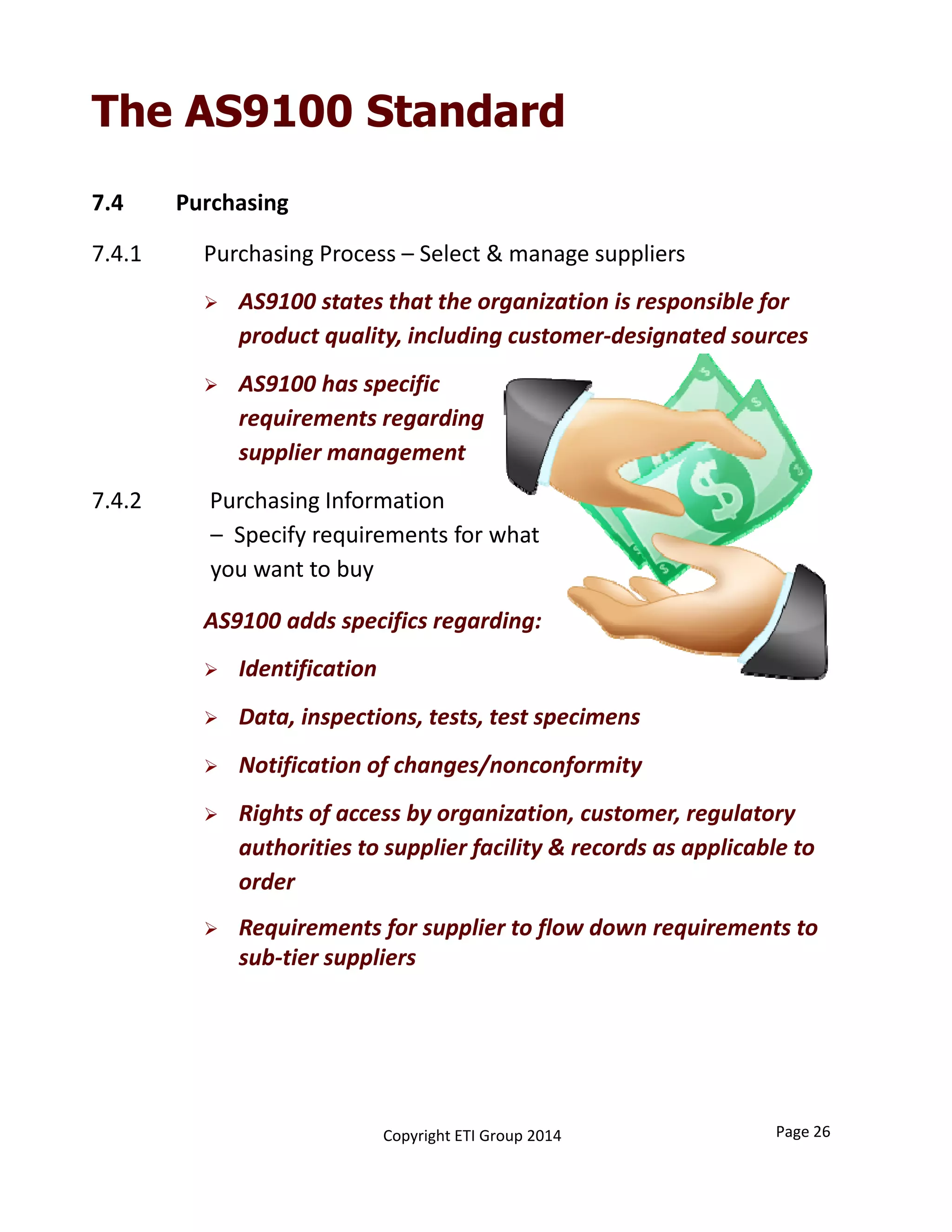 7.4 Purchasing
7.4.1  Purchasing Process – Select & manage suppliers
 AS9100 states that the organization is responsible for 
product quality, including customer‐designated sources
 AS9100 has specific 
requirements regarding 
supplier management
7.4.2            Purchasing Information 
– Specify requirements for what 
you want to buy
AS9100 adds specifics regarding:
 Identification
 Data, inspections, tests, test specimens
 Notification of changes/nonconformity
 Rights of access by organization, customer, regulatory 
authorities to supplier facility & records as applicable to 
order
 Requirements for supplier to flow down requirements to 
sub‐tier suppliers
Page 26Copyright ETI Group 2014
The AS9100 Standard
 