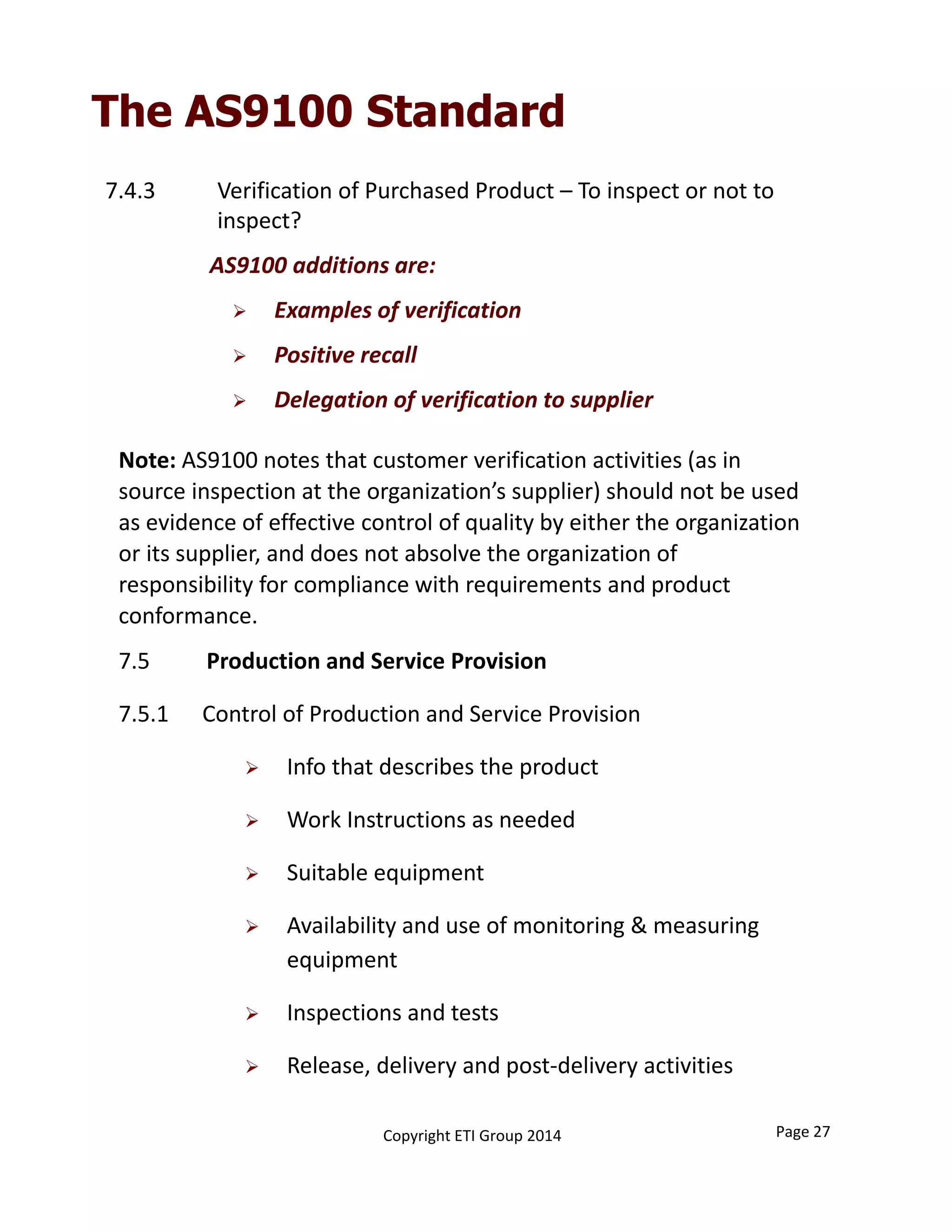The AS9100 Standard
7.4.3 Verification of Purchased Product – To inspect or not to 
inspect?
AS9100 additions are:
 Examples of verification
 Positive recall
 Delegation of verification to supplier
Note: AS9100 notes that customer verification activities (as in 
source inspection at the organization’s supplier) should not be used 
as evidence of effective control of quality by either the organization 
or its supplier, and does not absolve the organization of 
responsibility for compliance with requirements and product 
conformance.
7.5          Production and Service Provision
7.5.1 Control of Production and Service Provision
 Info that describes the product
 Work Instructions as needed
 Suitable equipment
 Availability and use of monitoring & measuring 
equipment
 Inspections and tests
 Release, delivery and post‐delivery activities
Copyright ETI Group 2014 Page 27
 