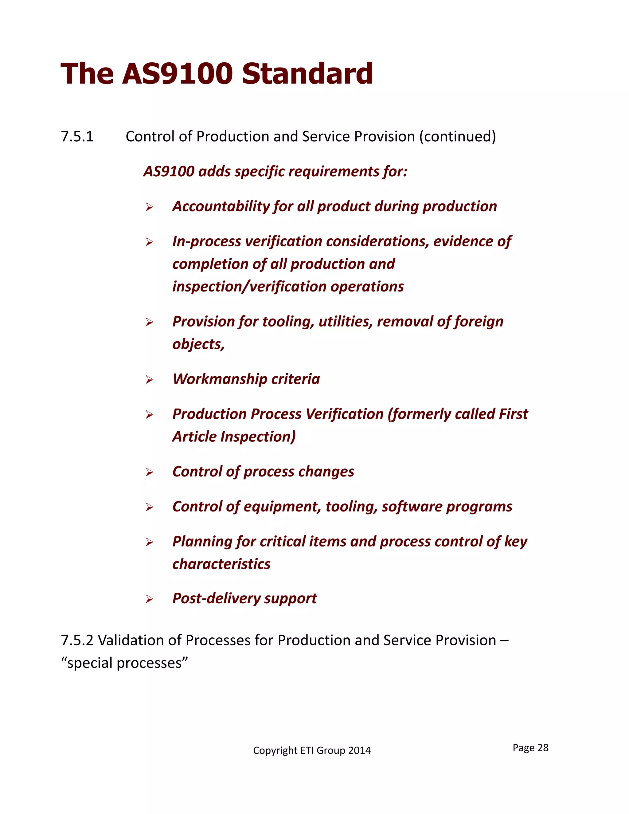 The AS9100 Standard
7.5.1 Control of Production and Service Provision (continued)
AS9100 adds specific requirements for:
 Accountability for all product during production
 In‐process verification considerations, evidence of 
completion of all production and 
inspection/verification operations
 Provision for tooling, utilities, removal of foreign 
objects, 
 Workmanship criteria
 Production Process Verification (formerly called First 
Article Inspection)
 Control of process changes
 Control of equipment, tooling, software programs
 Planning for critical items and process control of key 
characteristics
 Post‐delivery support
7.5.2 Validation of Processes for Production and Service Provision –
“special processes”
Copyright ETI Group 2014 Page 28
 
