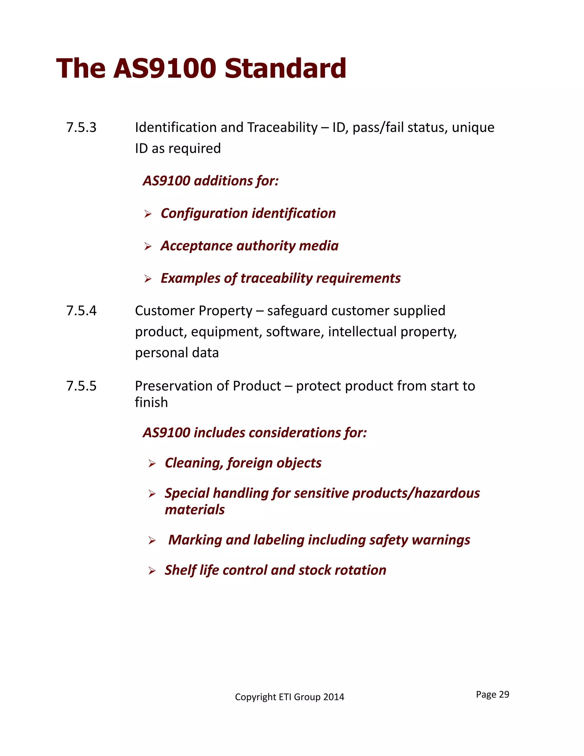 7.5.3 Identification and Traceability – ID, pass/fail status, unique 
ID as required
AS9100 additions for:
 Configuration identification
 Acceptance authority media
 Examples of traceability requirements
7.5.4 Customer Property – safeguard customer supplied 
product, equipment, software, intellectual property, 
personal data
The AS9100 Standard
7.5.5 Preservation of Product – protect product from start to 
finish
AS9100 includes considerations for:
 Cleaning, foreign objects
 Special handling for sensitive products/hazardous 
materials
 Marking and labeling including safety warnings
 Shelf life control and stock rotation
Copyright ETI Group 2014 Page 29
 