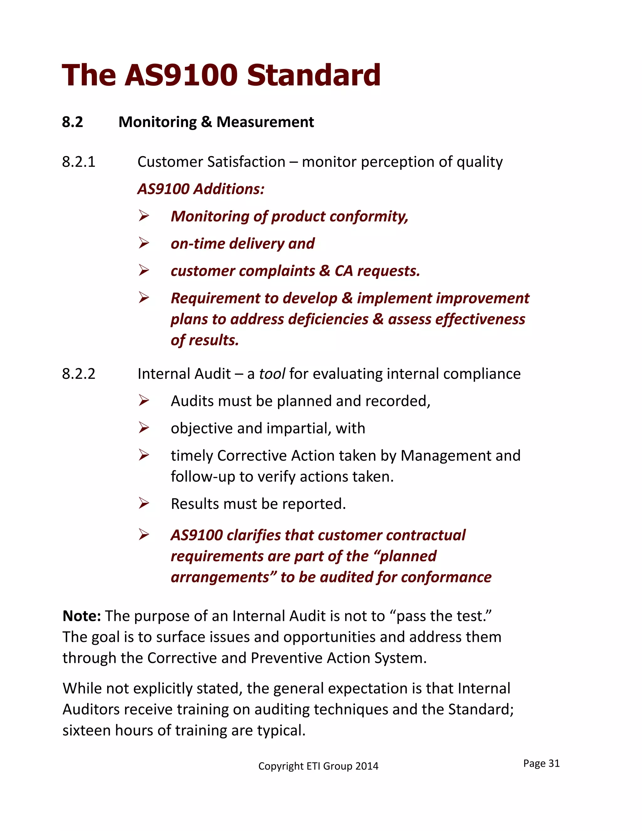 8.2 Monitoring & Measurement
8.2.1  Customer Satisfaction – monitor perception of quality
AS9100 Additions:
 Monitoring of product conformity,
 on‐time delivery and
 customer complaints & CA requests.
 Requirement to develop & implement improvement 
plans to address deficiencies & assess effectiveness 
of results.
8.2.2 Internal Audit – a tool for evaluating internal compliance
 Audits must be planned and recorded,
 objective and impartial, with
 timely Corrective Action taken by Management and 
follow‐up to verify actions taken.
 Results must be reported.
 AS9100 clarifies that customer contractual 
requirements are part of the “planned 
arrangements” to be audited for conformance
Page 31Copyright ETI Group 2014
The AS9100 Standard
Note: The purpose of an Internal Audit is not to “pass the test.”
The goal is to surface issues and opportunities and address them 
through the Corrective and Preventive Action System.
While not explicitly stated, the general expectation is that Internal 
Auditors receive training on auditing techniques and the Standard; 
sixteen hours of training are typical.
 