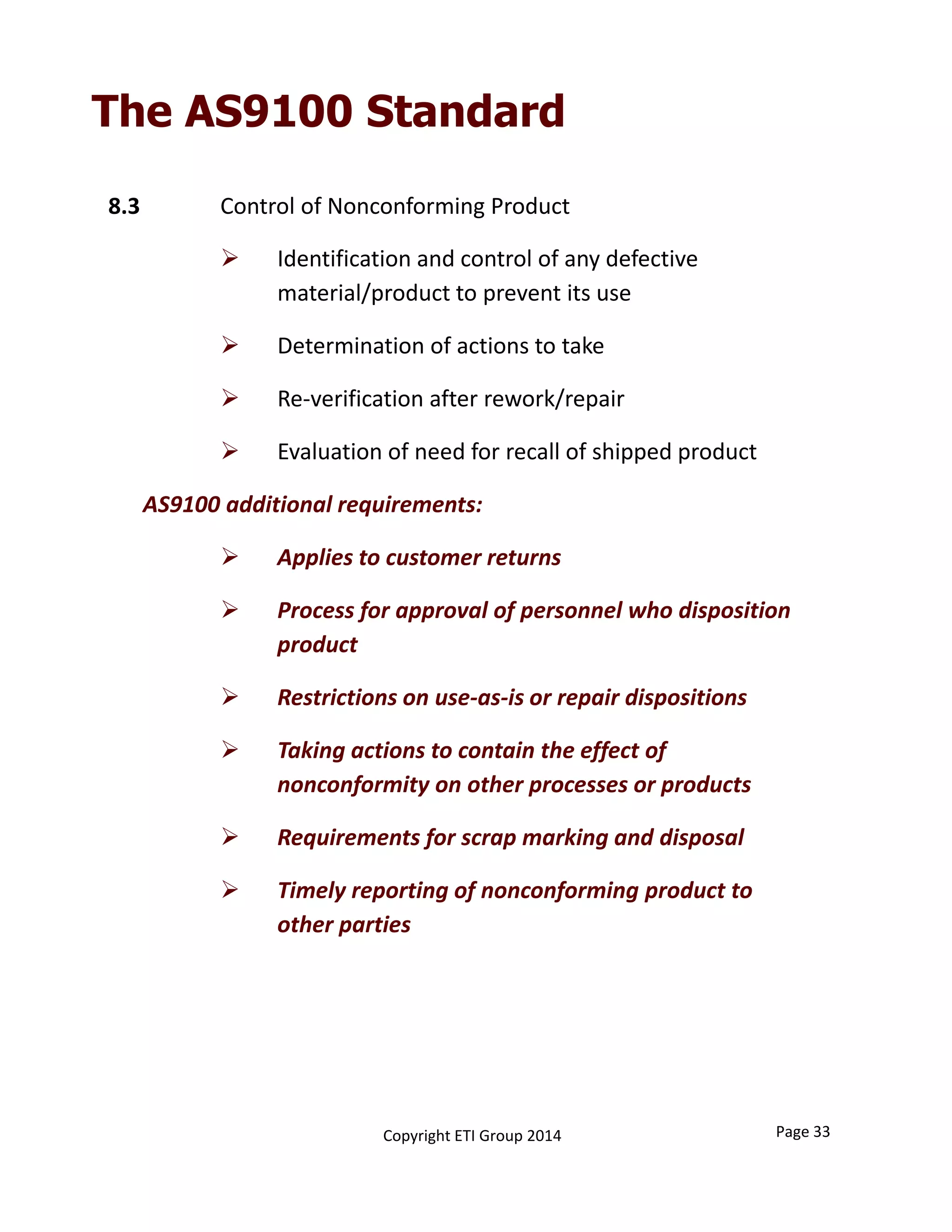 8.3 Control of Nonconforming Product
 Identification and control of any defective 
material/product to prevent its use
 Determination of actions to take
 Re‐verification after rework/repair
 Evaluation of need for recall of shipped product
AS9100 additional requirements:
 Applies to customer returns
 Process for approval of personnel who disposition 
product
 Restrictions on use‐as‐is or repair dispositions
 Taking actions to contain the effect of 
nonconformity on other processes or products
 Requirements for scrap marking and disposal
 Timely reporting of nonconforming product to 
other parties
Page 33Copyright ETI Group 2014
The AS9100 Standard
 