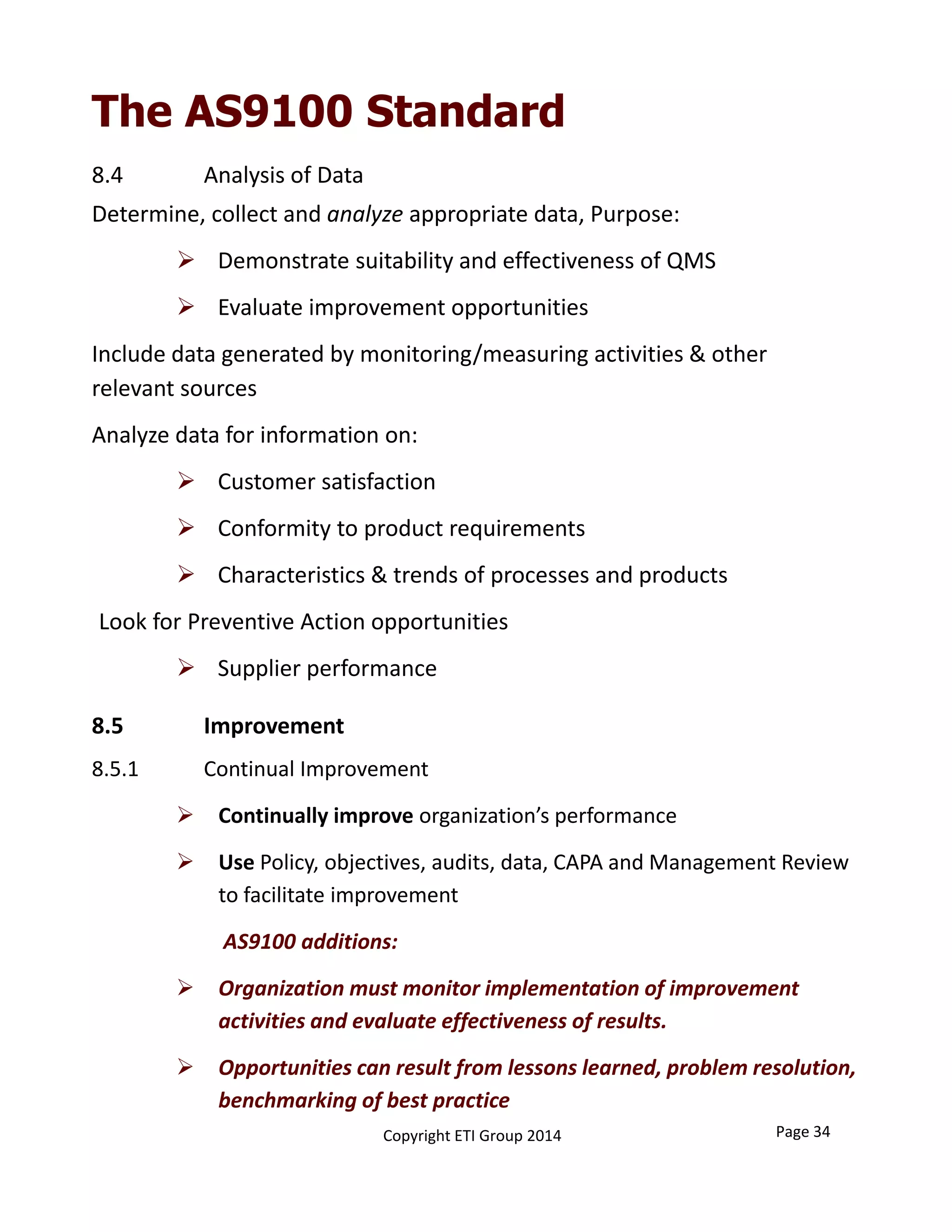 The AS9100 Standard
8.4 Analysis of Data
Determine, collect and analyze appropriate data, Purpose:
 Demonstrate suitability and effectiveness of QMS
 Evaluate improvement opportunities
Include data generated by monitoring/measuring activities & other 
relevant sources
Analyze data for information on:
 Customer satisfaction
 Conformity to product requirements
 Characteristics & trends of processes and products
Look for Preventive Action opportunities
 Supplier performance
8.5.1 Continual Improvement
 Continually improve organization’s performance
 Use Policy, objectives, audits, data, CAPA and Management Review 
to facilitate improvement
AS9100 additions:
 Organization must monitor implementation of improvement 
activities and evaluate effectiveness of results.
 Opportunities can result from lessons learned, problem resolution, 
benchmarking of best practice
8.5 Improvement
Copyright ETI Group 2014 Page 34
 